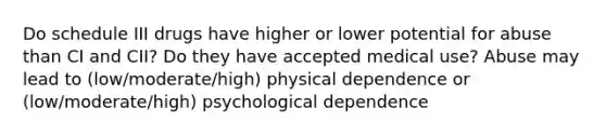 Do schedule III drugs have higher or lower potential for abuse than CI and CII? Do they have accepted medical use? Abuse may lead to (low/moderate/high) physical dependence or (low/moderate/high) psychological dependence