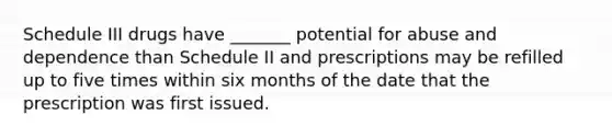 Schedule III drugs have _______ potential for abuse and dependence than Schedule II and prescriptions may be refilled up to five times within six months of the date that the prescription was first issued.