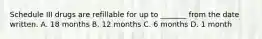 Schedule III drugs are refillable for up to _______ from the date written. A. 18 months B. 12 months C. 6 months D. 1 month