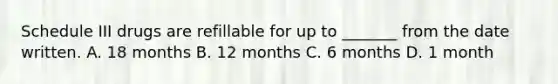 Schedule III drugs are refillable for up to _______ from the date written. A. 18 months B. 12 months C. 6 months D. 1 month