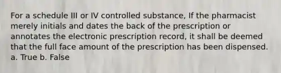 For a schedule III or IV controlled substance, If the pharmacist merely initials and dates the back of the prescription or annotates the electronic prescription record, it shall be deemed that the full face amount of the prescription has been dispensed. a. True b. False