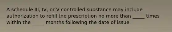 A schedule III, IV, or V controlled substance may include authorization to refill the prescription no more than _____ times within the _____ months following the date of issue.