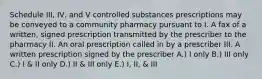 Schedule III, IV, and V controlled substances prescriptions may be conveyed to a community pharmacy pursuant to I. A fax of a written, signed prescription transmitted by the prescriber to the pharmacy II. An oral prescription called in by a prescriber III. A written prescription signed by the prescriber A.) I only B.) III only C.) I & II only D.) II & III only E.) I, II, & III