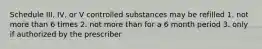 Schedule III, IV, or V controlled substances may be refilled 1. not more than 6 times 2. not more than for a 6 month period 3. only if authorized by the prescriber