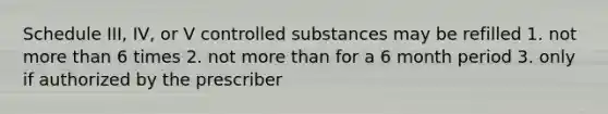 Schedule III, IV, or V controlled substances may be refilled 1. not more than 6 times 2. not more than for a 6 month period 3. only if authorized by the prescriber