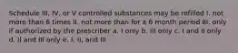 Schedule III, IV, or V controlled substances may be refilled I. not more than 6 times II. not more than for a 6 month period III. only if authorized by the prescriber a. I only b. III only c. I and II only d. II and III only e. I, II, and III