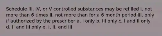 Schedule III, IV, or V controlled substances may be refilled I. not more than 6 times II. not more than for a 6 month period III. only if authorized by the prescriber a. I only b. III only c. I and II only d. II and III only e. I, II, and III