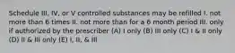 Schedule III, IV, or V controlled substances may be refilled I. not more than 6 times II. not more than for a 6 month period III. only if authorized by the prescriber (A) I only (B) III only (C) I & II only (D) II & III only (E) I, II, & III