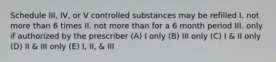 Schedule III, IV, or V controlled substances may be refilled I. not more than 6 times II. not more than for a 6 month period III. only if authorized by the prescriber (A) I only (B) III only (C) I & II only (D) II & III only (E) I, II, & III