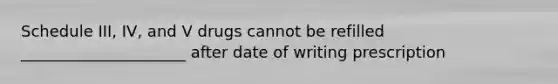 Schedule III, IV, and V drugs cannot be refilled _____________________ after date of writing prescription