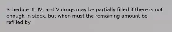 Schedule III, IV, and V drugs may be partially filled if there is not enough in stock, but when must the remaining amount be refilled by