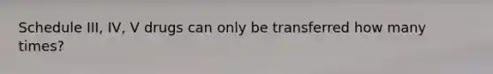 Schedule III, IV, V drugs can only be transferred how many times?