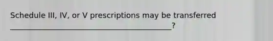 Schedule III, IV, or V prescriptions may be transferred __________________________________________?