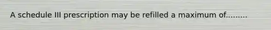 A schedule III prescription may be refilled a maximum of.........