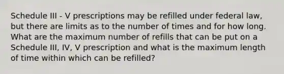 Schedule III - V prescriptions may be refilled under federal law, but there are limits as to the number of times and for how long. What are the maximum number of refills that can be put on a Schedule III, IV, V prescription and what is the maximum length of time within which can be refilled?