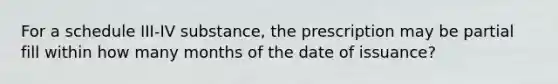 For a schedule III-IV substance, the prescription may be partial fill within how many months of the date of issuance?