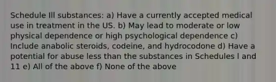 Schedule Ill substances: a) Have a currently accepted medical use in treatment in the US. b) May lead to moderate or low physical dependence or high psychological dependence c) Include anabolic steroids, codeine, and hydrocodone d) Have a potential for abuse less than the substances in Schedules l and 11 e) All of the above f) None of the above