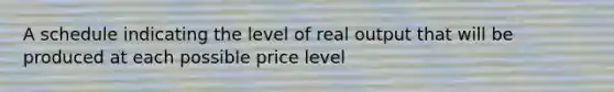 A schedule indicating the level of real output that will be produced at each possible price level