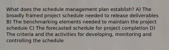 What does the schedule management plan establish? A) The broadly framed project schedule needed to release deliverables B) The benchmarking elements needed to maintain the project schedule C) The forecasted schedule for project completion D) The criteria and the activities for developing, monitoring and controlling the schedule