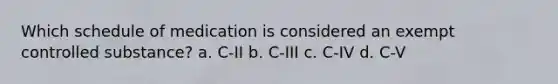 Which schedule of medication is considered an exempt controlled substance? a. C-II b. C-III c. C-IV d. C-V