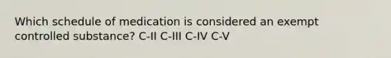 Which schedule of medication is considered an exempt controlled substance? C-II C-III C-IV C-V