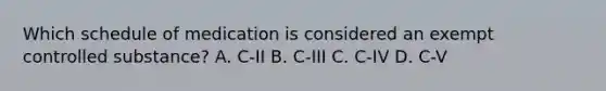 Which schedule of medication is considered an exempt controlled substance? A. C-II B. C-III C. C-IV D. C-V