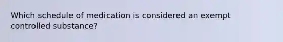 Which schedule of medication is considered an exempt controlled substance?