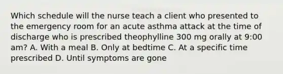 Which schedule will the nurse teach a client who presented to the emergency room for an acute asthma attack at the time of discharge who is prescribed theophylline 300 mg orally at 9:00 am? A. With a meal B. Only at bedtime C. At a specific time prescribed D. Until symptoms are gone