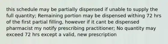 this schedule may be partially dispensed if unable to supply the full quantity; Remaining portion may be dispensed withing 72 hrs of the first partial filling, however if it cant be dispensed pharmacist my notify prescribing practitioner; No quantity may exceed 72 hrs except a valid, new prescription