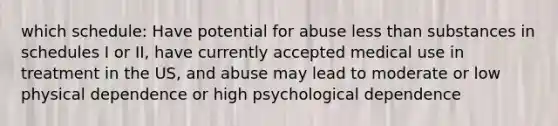 which schedule: Have potential for abuse less than substances in schedules I or II, have currently accepted medical use in treatment in the US, and abuse may lead to moderate or low physical dependence or high psychological dependence