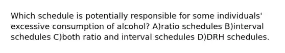 Which schedule is potentially responsible for some individuals' excessive consumption of alcohol? A)ratio schedules B)interval schedules C)both ratio and interval schedules D)DRH schedules.