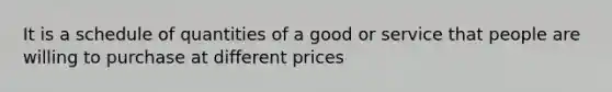 It is a schedule of quantities of a good or service that people are willing to purchase at different prices