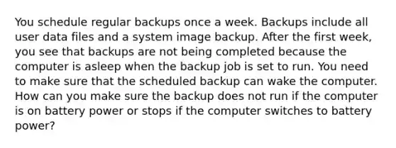 You schedule regular backups once a week. Backups include all user data files and a system image backup. After the first week, you see that backups are not being completed because the computer is asleep when the backup job is set to run. You need to make sure that the scheduled backup can wake the computer. How can you make sure the backup does not run if the computer is on battery power or stops if the computer switches to battery power?