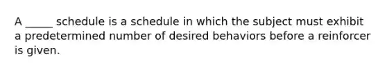 A _____ schedule is a schedule in which the subject must exhibit a predetermined number of desired behaviors before a reinforcer is given.