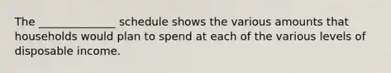 The ______________ schedule shows the various amounts that households would plan to spend at each of the various levels of disposable income.
