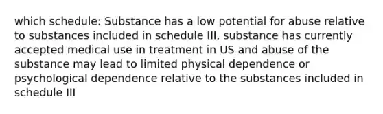 which schedule: Substance has a low potential for abuse relative to substances included in schedule III, substance has currently accepted medical use in treatment in US and abuse of the substance may lead to limited physical dependence or psychological dependence relative to the substances included in schedule III