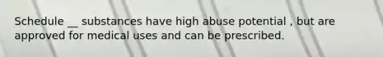 Schedule __ substances have high abuse potential , but are approved for medical uses and can be prescribed.