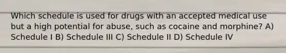 Which schedule is used for drugs with an accepted medical use but a high potential for abuse, such as cocaine and morphine? A) Schedule I B) Schedule III C) Schedule II D) Schedule IV