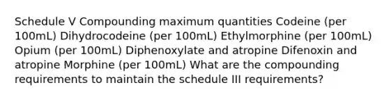 Schedule V Compounding maximum quantities Codeine (per 100mL) Dihydrocodeine (per 100mL) Ethylmorphine (per 100mL) Opium (per 100mL) Diphenoxylate and atropine Difenoxin and atropine Morphine (per 100mL) What are the compounding requirements to maintain the schedule III requirements?