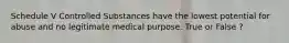 Schedule V Controlled Substances have the lowest potential for abuse and no legitimate medical purpose. True or False ?