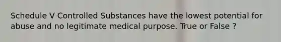 Schedule V Controlled Substances have the lowest potential for abuse and no legitimate medical purpose. True or False ?