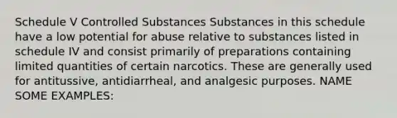 Schedule V Controlled Substances Substances in this schedule have a low potential for abuse relative to substances listed in schedule IV and consist primarily of preparations containing limited quantities of certain narcotics. These are generally used for antitussive, antidiarrheal, and analgesic purposes. NAME SOME EXAMPLES: