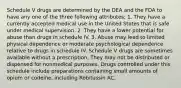 Schedule V drugs are determined by the DEA and the FDA to have any one of the three following attributes: 1. They have a currently accepted medical use in the United States that is safe under medical supervision. 2. They have a lower potential for abuse than drugs in schedule IV. 3. Abuse may lead to limited physical dependence or moderate psychological dependence relative to drugs in schedule IV. Schedule V drugs are sometimes available without a prescription. They may not be distributed or dispensed for nonmedical purposes. Drugs controlled under this schedule include preparations containing small amounts of opium or codeine, including Robitussin AC.