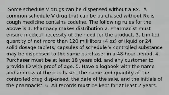 -Some schedule V drugs can be dispensed without a Rx. -A common schedule V drug that can be purchased without Rx is cough medicine contains codeine. The following rules for the above is 1. Pharmacy makes distribution 2. Pharmacist must ensure medical necessity of the need for the product. 3. Limited quantity of not <a href='https://www.questionai.com/knowledge/keWHlEPx42-more-than' class='anchor-knowledge'>more than</a> 120 milliliters (4 oz) of liquid or 24 solid dosage tablets/ capsules of schedule V controlled substance may be dispensed to the same purchaser in a 48-hour period. 4. Purchaser must be at least 18 years old, and any customer to provide ID with proof of age. 5. Have a logbook with the name and address of the purchaser, the name and quantity of the controlled drug dispensed, the date of the sale, and the initials of the pharmacist. 6. All records must be kept for at least 2 years.