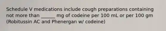 Schedule V medications include cough preparations containing not more than ______ mg of codeine per 100 mL or per 100 gm (Robitussin AC and Phenergan w/ codeine)