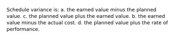 Schedule variance is: a. the earned value minus the planned value. c. the planned value plus the earned value. b. the earned value minus the actual cost. d. the planned value plus the rate of performance.