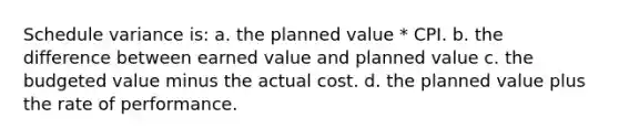 Schedule variance is: a. the planned value * CPI. b. the difference between earned value and planned value c. the budgeted value minus the actual cost. d. the planned value plus the rate of performance.