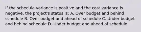 If the schedule variance is positive and the cost variance is negative, the project's status is: A. Over budget and behind schedule B. Over budget and ahead of schedule C. Under budget and behind schedule D. Under budget and ahead of schedule