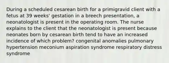 During a scheduled cesarean birth for a primigravid client with a fetus at 39 weeks' gestation in a breech presentation, a neonatologist is present in the operating room. The nurse explains to the client that the neonatologist is present because neonates born by cesarean birth tend to have an increased incidence of which problem? congenital anomalies pulmonary hypertension meconium aspiration syndrome respiratory distress syndrome