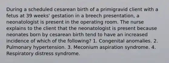 During a scheduled cesarean birth of a primigravid client with a fetus at 39 weeks' gestation in a breech presentation, a neonatologist is present in the operating room. The nurse explains to the client that the neonatologist is present because neonates born by cesarean birth tend to have an increased incidence of which of the following? 1. Congenital anomalies. 2. Pulmonary hypertension. 3. Meconium aspiration syndrome. 4. Respiratory distress syndrome.